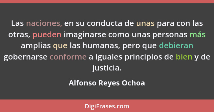 Las naciones, en su conducta de unas para con las otras, pueden imaginarse como unas personas más amplias que las humanas, pero... - Alfonso Reyes Ochoa