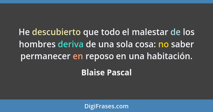 He descubierto que todo el malestar de los hombres deriva de una sola cosa: no saber permanecer en reposo en una habitación.... - Blaise Pascal