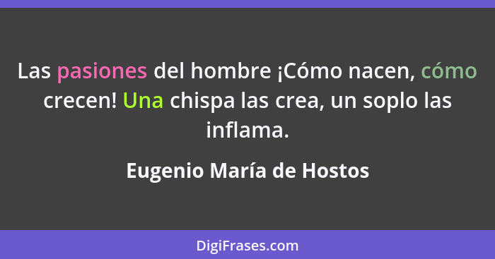 Las pasiones del hombre ¡Cómo nacen, cómo crecen! Una chispa las crea, un soplo las inflama.... - Eugenio María de Hostos