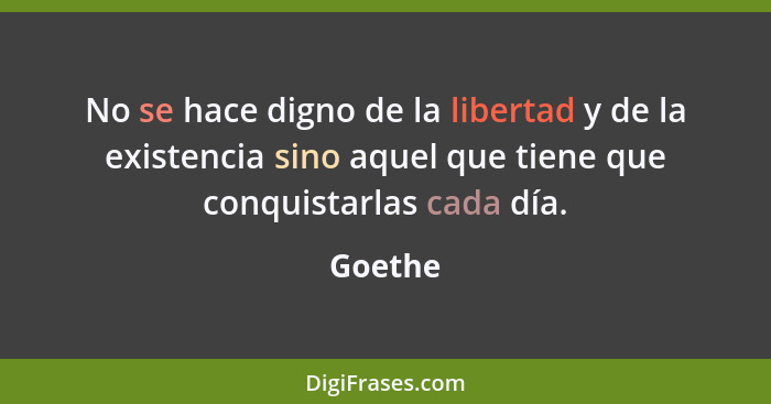 No se hace digno de la libertad y de la existencia sino aquel que tiene que conquistarlas cada día.... - Goethe
