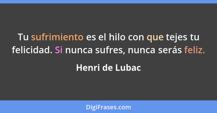 Tu sufrimiento es el hilo con que tejes tu felicidad. Si nunca sufres, nunca serás feliz.... - Henri de Lubac