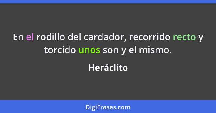 En el rodillo del cardador, recorrido recto y torcido unos son y el mismo.... - Heráclito