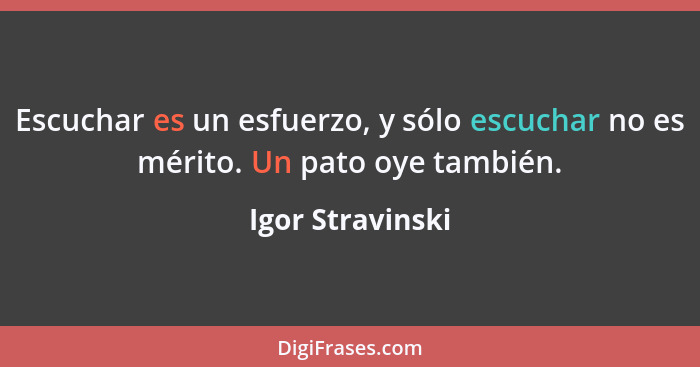 Escuchar es un esfuerzo, y sólo escuchar no es mérito. Un pato oye también.... - Igor Stravinski