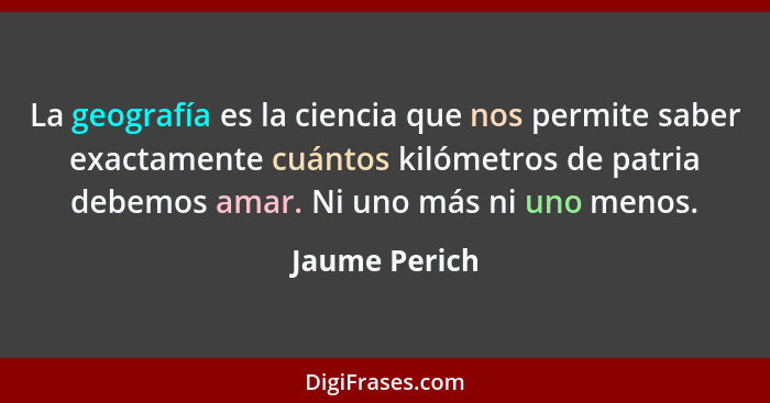 La geografía es la ciencia que nos permite saber exactamente cuántos kilómetros de patria debemos amar. Ni uno más ni uno menos.... - Jaume Perich