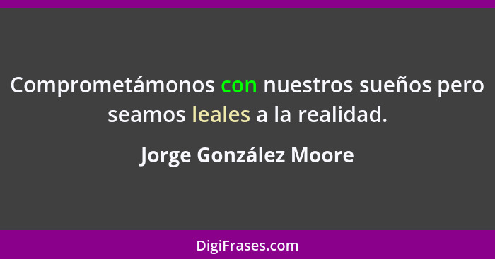 Comprometámonos con nuestros sueños pero seamos leales a la realidad.... - Jorge González Moore
