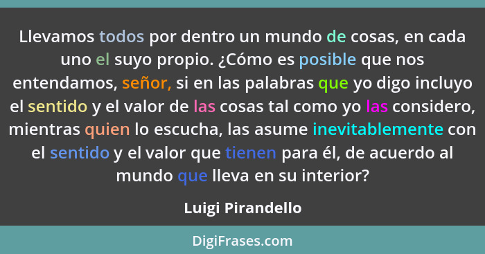 Llevamos todos por dentro un mundo de cosas, en cada uno el suyo propio. ¿Cómo es posible que nos entendamos, señor, si en las pala... - Luigi Pirandello