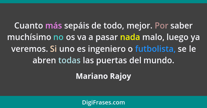 Cuanto más sepáis de todo, mejor. Por saber muchísimo no os va a pasar nada malo, luego ya veremos. Si uno es ingeniero o futbolista,... - Mariano Rajoy