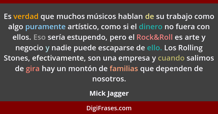 Es verdad que muchos músicos hablan de su trabajo como algo puramente artístico, como si el dinero no fuera con ellos. Eso sería estupen... - Mick Jagger