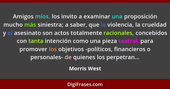 Amigos míos, los invito a examinar una proposición mucho más siniestra; a saber, que la violencia, la crueldad y el asesinato son actos... - Morris West