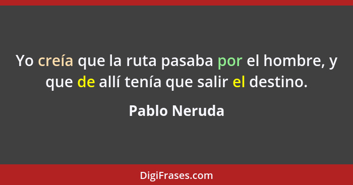 Yo creía que la ruta pasaba por el hombre, y que de allí tenía que salir el destino.... - Pablo Neruda