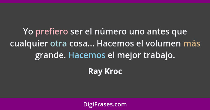 Yo prefiero ser el número uno antes que cualquier otra cosa... Hacemos el volumen más grande. Hacemos el mejor trabajo.... - Ray Kroc