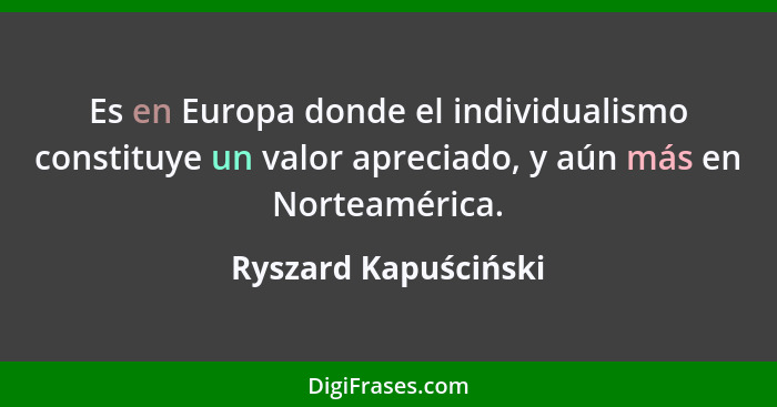 Es en Europa donde el individualismo constituye un valor apreciado, y aún más en Norteamérica.... - Ryszard Kapuściński