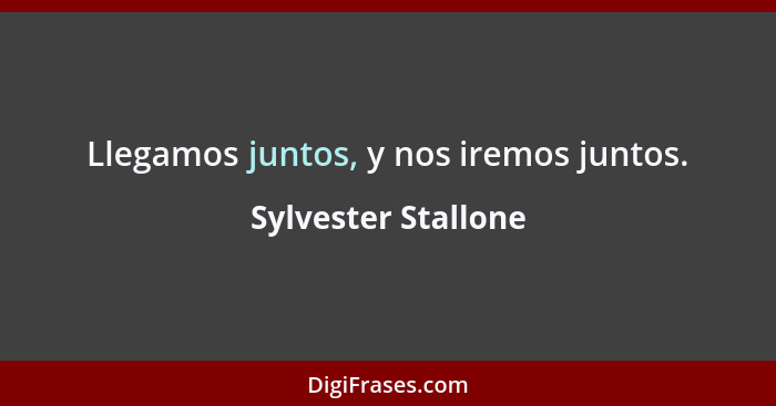 Llegamos juntos, y nos iremos juntos.... - Sylvester Stallone