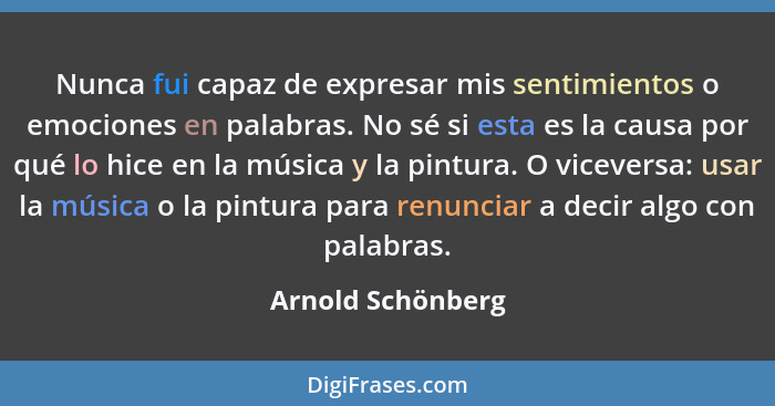 Nunca fui capaz de expresar mis sentimientos o emociones en palabras. No sé si esta es la causa por qué lo hice en la música y la p... - Arnold Schönberg