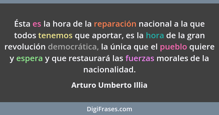 Ésta es la hora de la reparación nacional a la que todos tenemos que aportar, es la hora de la gran revolución democrática, la... - Arturo Umberto Illia