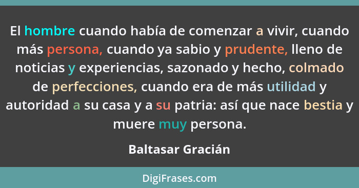 El hombre cuando había de comenzar a vivir, cuando más persona, cuando ya sabio y prudente, lleno de noticias y experiencias, sazon... - Baltasar Gracián