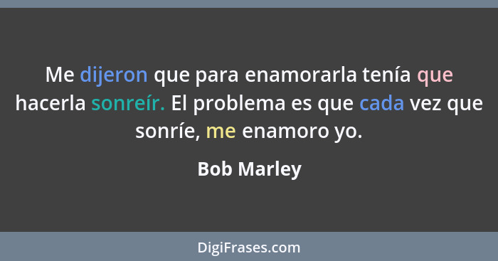 Me dijeron que para enamorarla tenía que hacerla sonreír. El problema es que cada vez que sonríe, me enamoro yo.... - Bob Marley