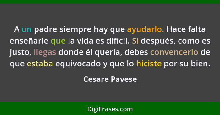 A un padre siempre hay que ayudarlo. Hace falta enseñarle que la vida es difícil. Si después, como es justo, llegas donde él quería, d... - Cesare Pavese