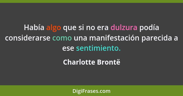 Había algo que si no era dulzura podía considerarse como una manifestación parecida a ese sentimiento.... - Charlotte Brontë