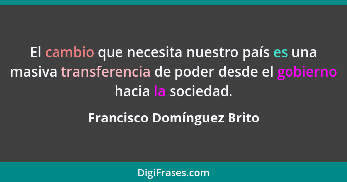 El cambio que necesita nuestro país es una masiva transferencia de poder desde el gobierno hacia la sociedad.... - Francisco Domínguez Brito