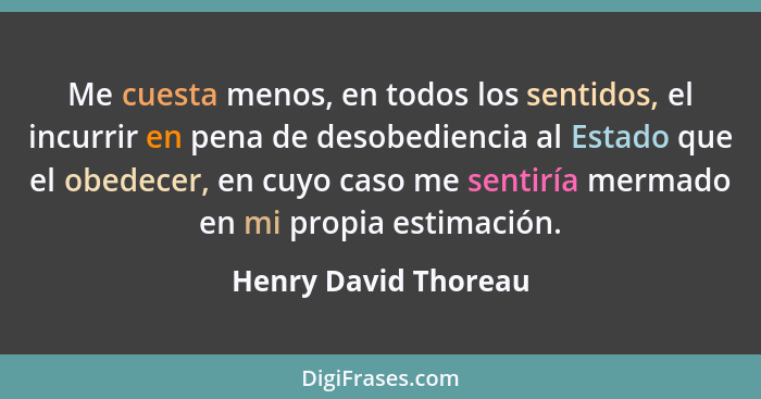 Me cuesta menos, en todos los sentidos, el incurrir en pena de desobediencia al Estado que el obedecer, en cuyo caso me sentiría... - Henry David Thoreau