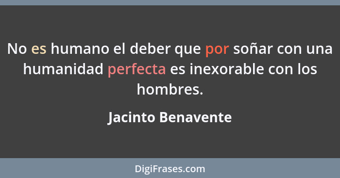 No es humano el deber que por soñar con una humanidad perfecta es inexorable con los hombres.... - Jacinto Benavente