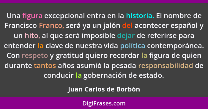 Una figura excepcional entra en la historia. El nombre de Francisco Franco, será ya un jalón del acontecer español y un hito,... - Juan Carlos de Borbón