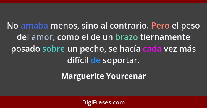 No amaba menos, sino al contrario. Pero el peso del amor, como el de un brazo tiernamente posado sobre un pecho, se hacía cada... - Marguerite Yourcenar