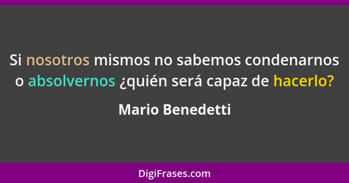 Si nosotros mismos no sabemos condenarnos o absolvernos ¿quién será capaz de hacerlo?... - Mario Benedetti