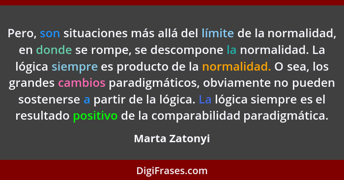 Pero, son situaciones más allá del límite de la normalidad, en donde se rompe, se descompone la normalidad. La lógica siempre es produ... - Marta Zatonyi