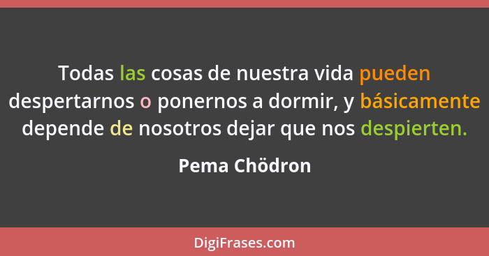 Todas las cosas de nuestra vida pueden despertarnos o ponernos a dormir, y básicamente depende de nosotros dejar que nos despierten.... - Pema Chödron