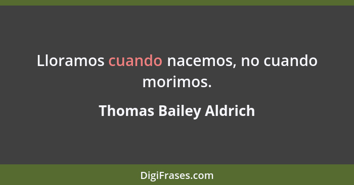 Lloramos cuando nacemos, no cuando morimos.... - Thomas Bailey Aldrich