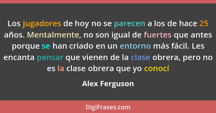 Los jugadores de hoy no se parecen a los de hace 25 años. Mentalmente, no son igual de fuertes que antes porque se han criado en un en... - Alex Ferguson