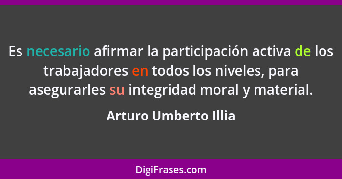 Es necesario afirmar la participación activa de los trabajadores en todos los niveles, para asegurarles su integridad moral y m... - Arturo Umberto Illia