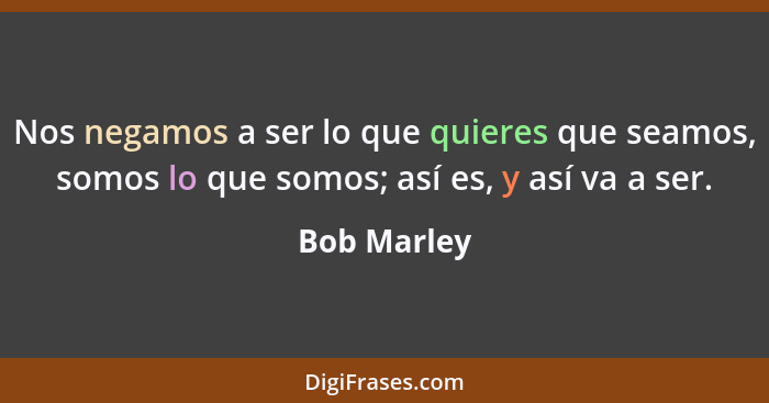 Nos negamos a ser lo que quieres que seamos, somos lo que somos; así es, y así va a ser.... - Bob Marley