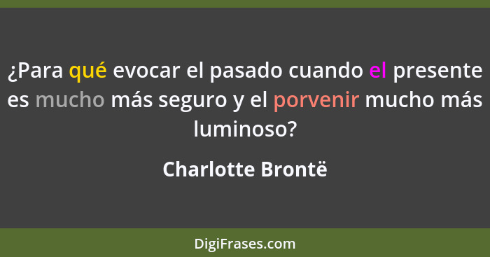 ¿Para qué evocar el pasado cuando el presente es mucho más seguro y el porvenir mucho más luminoso?... - Charlotte Brontë