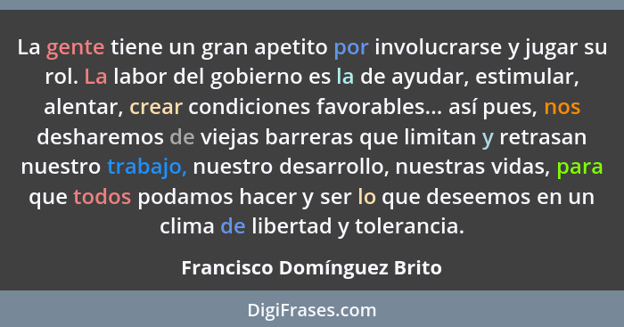 La gente tiene un gran apetito por involucrarse y jugar su rol. La labor del gobierno es la de ayudar, estimular, alentar,... - Francisco Domínguez Brito