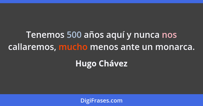 Tenemos 500 años aquí y nunca nos callaremos, mucho menos ante un monarca.... - Hugo Chávez