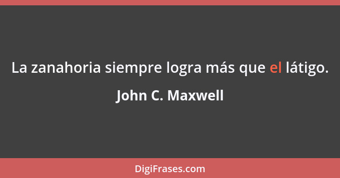 La zanahoria siempre logra más que el látigo.... - John C. Maxwell