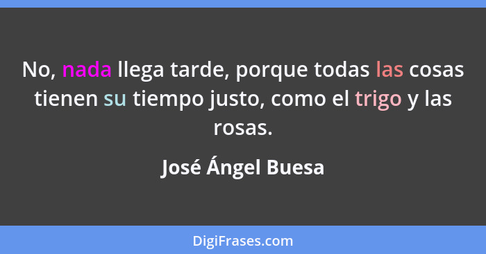No, nada llega tarde, porque todas las cosas tienen su tiempo justo, como el trigo y las rosas.... - José Ángel Buesa