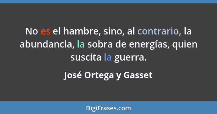 No es el hambre, sino, al contrario, la abundancia, la sobra de energías, quien suscita la guerra.... - José Ortega y Gasset