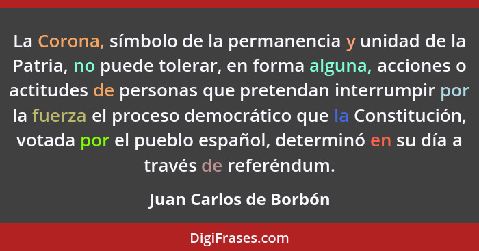 La Corona, símbolo de la permanencia y unidad de la Patria, no puede tolerar, en forma alguna, acciones o actitudes de persona... - Juan Carlos de Borbón