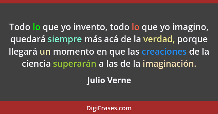 Todo lo que yo invento, todo lo que yo imagino, quedará siempre más acá de la verdad, porque llegará un momento en que las creaciones de... - Julio Verne