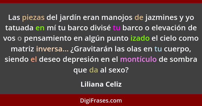 Las piezas del jardín eran manojos de jazmines y yo tatuada en mí tu barco divisé tu barco o elevación de vos o pensamiento en algún p... - Liliana Celiz