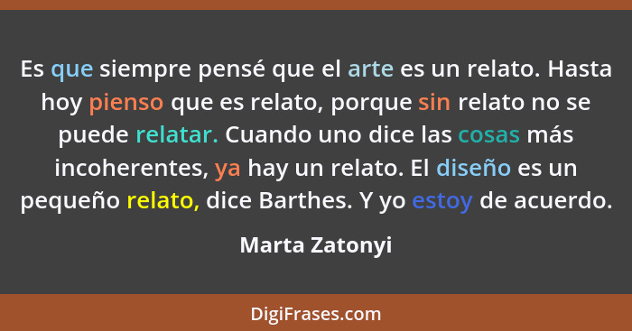 Es que siempre pensé que el arte es un relato. Hasta hoy pienso que es relato, porque sin relato no se puede relatar. Cuando uno dice... - Marta Zatonyi