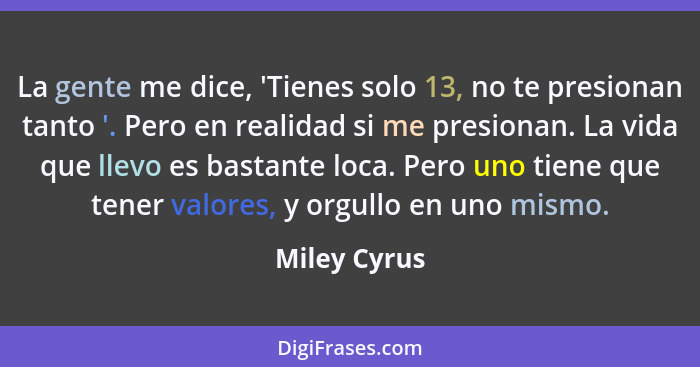 La gente me dice, 'Tienes solo 13, no te presionan tanto '. Pero en realidad si me presionan. La vida que llevo es bastante loca. Pero u... - Miley Cyrus