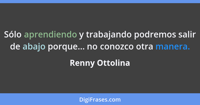 Sólo aprendiendo y trabajando podremos salir de abajo porque... no conozco otra manera.... - Renny Ottolina