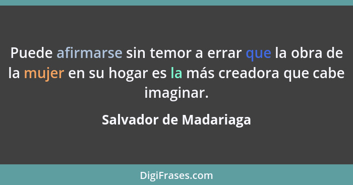 Puede afirmarse sin temor a errar que la obra de la mujer en su hogar es la más creadora que cabe imaginar.... - Salvador de Madariaga