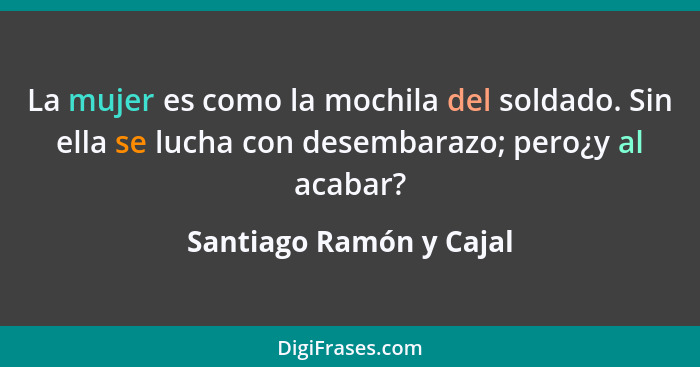 La mujer es como la mochila del soldado. Sin ella se lucha con desembarazo; pero¿y al acabar?... - Santiago Ramón y Cajal
