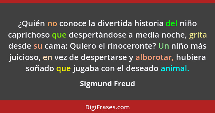 ¿Quién no conoce la divertida historia del niño caprichoso que despertándose a media noche, grita desde su cama: Quiero el rinoceronte... - Sigmund Freud